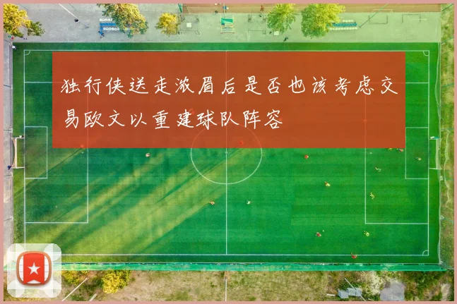 独行侠送走浓眉后是否也该考虑交易欧文以重建球队阵容