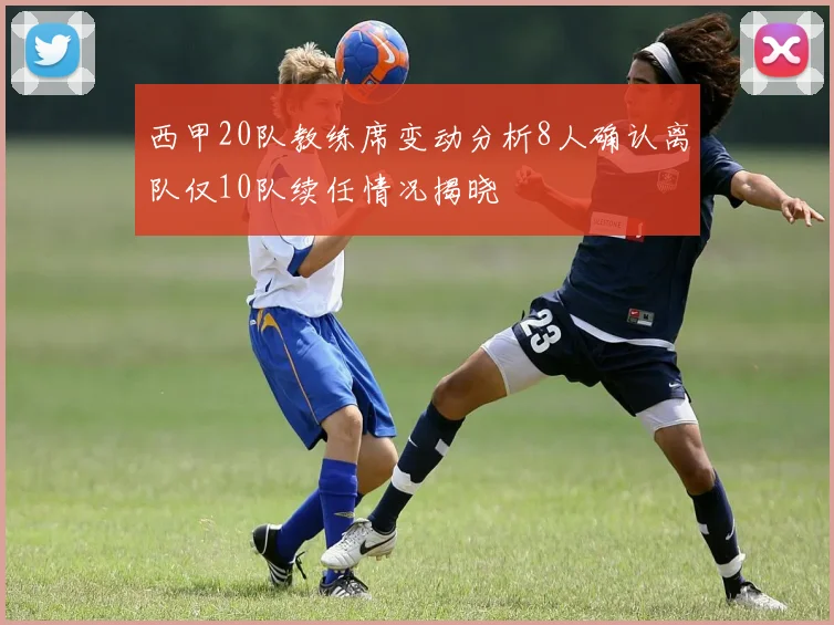 西甲20队教练席变动分析8人确认离队仅10队续任情况揭晓