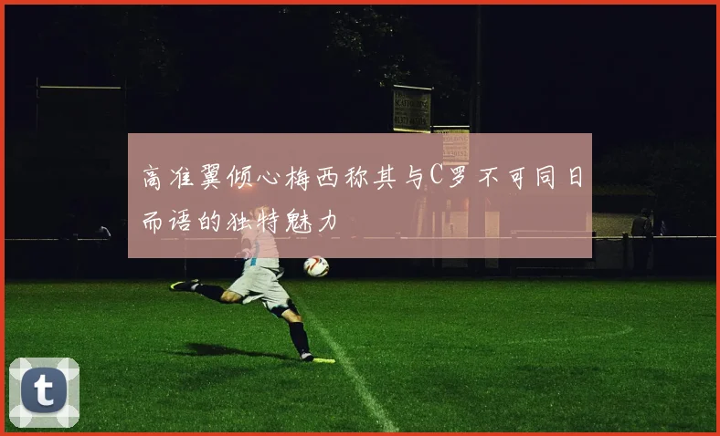 高准翼倾心梅西称其与C罗不可同日而语的独特魅力
