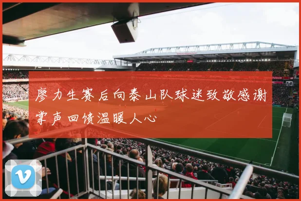 廖力生赛后向泰山队球迷致敬感谢掌声回馈温暖人心