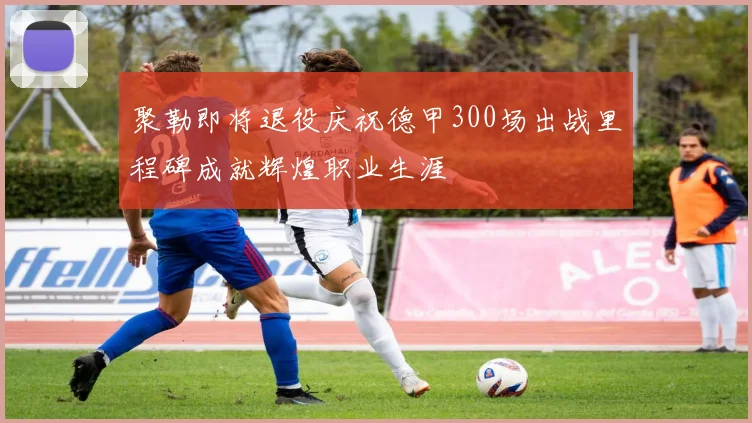 聚勒即将退役庆祝德甲300场出战里程碑成就辉煌职业生涯