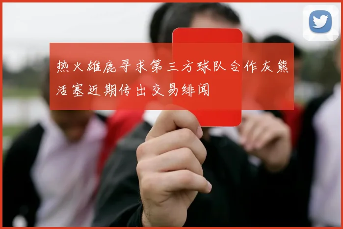 热火雄鹿寻求第三方球队合作灰熊活塞近期传出交易绯闻