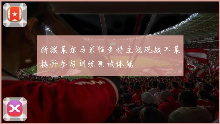 新援莱尔马亲临多特主场观战不莱梅并参与训练测试体能