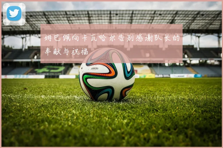 姆巴佩向卡瓦哈尔告别感谢队长的奉献与祝福