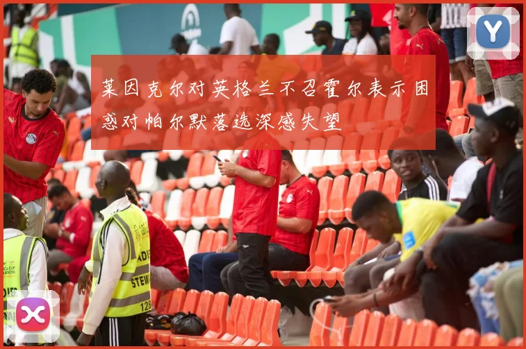 莱因克尔对英格兰不召霍尔表示困惑对帕尔默落选深感失望