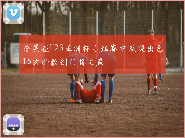 李昊在U23亚洲杯小组赛中表现出色16次扑救创门将之最