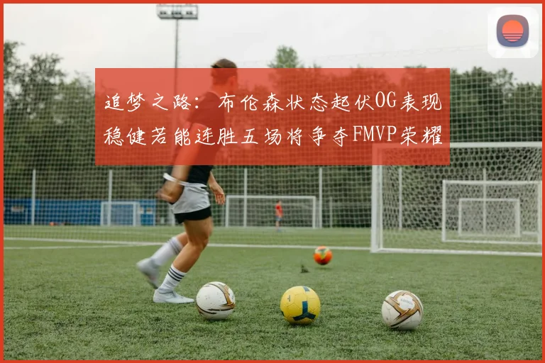 追梦之路：布伦森状态起伏OG表现稳健若能连胜五场将争夺FMVP荣耀