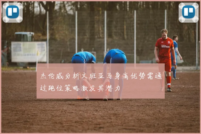 杰伦威分析文班亚马身高优势需通过跑位策略激发其潜力